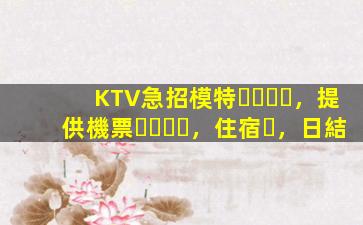 KTV急招模特，提供機票，住宿，日結